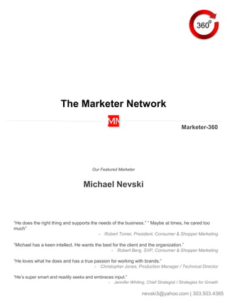 The Marketer Network
Our Featured Marketer
Michael Nevski
Marketer-360
360
“He does the right thing and supports the needs of the business.” “ Maybe at times, he cared too
much”
- Robert Tomei, President, Consumer & Shopper Marketing
“Michael has a keen intellect. He wants the best for the client and the organization.”
- Robert Berg, SVP, Consumer & Shopper Marketing
“He loves what he does and has a true passion for working with brands.”
- Christopher Jones, Production Manager / Technical Director
“He’s super smart and readily seeks and embraces input.”
- Jennifer Whiting, Chief Strategist / Strategies for Growth
nevski3@yahoo.com | 303.503.4385
 