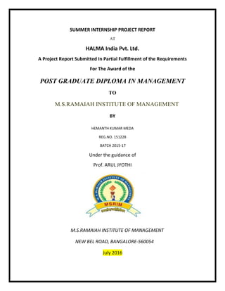 SUMMER INTERNSHIP PROJECT REPORT
AT
HALMA India Pvt. Ltd.
A Project Report Submitted In Partial Fulfillment of the Requirements
For The Award of the
POST GRADUATE DIPLOMA IN MANAGEMENT
TO
M.S.RAMAIAH INSTITUTE OF MANAGEMENT
BY
HEMANTH KUMAR MEDA
REG.NO. 151228
BATCH 2015-17
Under the guidance of
Prof. ARUL JYOTHI
M.S.RAMAIAH INSTITUTE OF MANAGEMENT
NEW BEL ROAD, BANGALORE-560054
July 2016
 