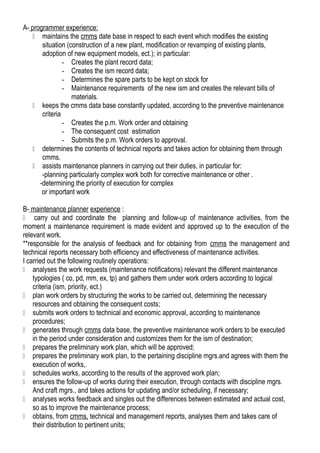 A- programmer experience:
 maintains the cmms date base in respect to each event which modifies the existing
situation (construction of a new plant, modification or revamping of existing plants,
adoption of new equipment models, ect.); in particular:
- Creates the plant record data;
- Creates the ism record data;
- Determines the spare parts to be kept on stock for
- Maintenance requirements of the new ism and creates the relevant bills of
materials.
 keeps the cmms data base constantly updated, according to the preventive maintenance
criteria
- Creates the p.m. Work order and obtaining
- The consequent cost estimation
- Submits the p.m. Work orders to approval.
 determines the contents of technical reports and takes action for obtaining them through
cmms.
 assists maintenance planners in carrying out their duties, in particular for:
-planning particularly complex work both for corrective maintenance or other .
-determining the priority of execution for complex
or important work
B- maintenance planner experience :
 carry out and coordinate the planning and follow-up of maintenance activities, from the
moment a maintenance requirement is made evident and approved up to the execution of the
relevant work.
**responsible for the analysis of feedback and for obtaining from cmms the management and
technical reports necessary both efficiency and effectiveness of maintenance activities.
I carried out the following routinely operations:
 analyses the work requests (maintenance notifications) relevant the different maintenance
typologies ( co, pd, mm, ex, tp) and gathers them under work orders according to logical
criteria (ism, priority, ect.)
 plan work orders by structuring the works to be carried out, determining the necessary
resources and obtaining the consequent costs;
 submits work orders to technical and economic approval, according to maintenance
procedures;
 generates through cmms data base, the preventive maintenance work orders to be executed
in the period under consideration and customizes them for the ism of destination;
 prepares the preliminary work plan, which will be approved;
 prepares the preliminary work plan, to the pertaining discipline mgrs.and agrees with them the
execution of works,.
 schedules works, according to the results of the approved work plan;
 ensures the follow-up of works during their execution, through contacts with discipline mgrs.
And craft mgrs., and takes actions for updating and/or scheduling, if necessary;
 analyses works feedback and singles out the differences between estimated and actual cost,
so as to improve the maintenance process;
 obtains, from cmms, technical and management reports, analyses them and takes care of
their distribution to pertinent units;
 