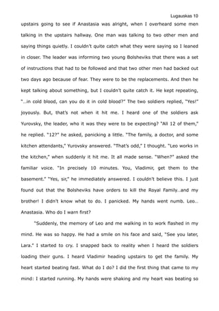 Lugauskas 10
upstairs going to see if Anastasia was alright, when I overheard some men
talking in the upstairs hallway. One man was talking to two other men and
saying things quietly. I couldn’t quite catch what they were saying so I leaned
in closer. The leader was informing two young Bolsheviks that there was a set
of instructions that had to be followed and that two other men had backed out
two days ago because of fear. They were to be the replacements. And then he
kept talking about something, but I couldn’t quite catch it. He kept repeating,
“…in cold blood, can you do it in cold blood?” The two soldiers replied, “Yes!”
joyously. But, that’s not when it hit me. I heard one of the soldiers ask
Yurovsky, the leader, who it was they were to be expecting? “All 12 of them,”
he replied. “12?” he asked, panicking a little. “The family, a doctor, and some
kitchen attendants,” Yurovsky answered. “That’s odd,” I thought. “Leo works in
the kitchen,” when suddenly it hit me. It all made sense. “When?” asked the
familiar voice. “In precisely 10 minutes. You, Vladimir, get them to the
basement.” “Yes, sir,” he immediately answered. I couldn’t believe this. I just
found out that the Bolsheviks have orders to kill the Royal Family…and my
brother! I didn’t know what to do. I panicked. My hands went numb. Leo…
Anastasia. Who do I warn first?
“Suddenly, the memory of Leo and me walking in to work flashed in my
mind. He was so happy. He had a smile on his face and said, “See you later,
Lara.” I started to cry. I snapped back to reality when I heard the soldiers
loading their guns. I heard Vladimir heading upstairs to get the family. My
heart started beating fast. What do I do? I did the first thing that came to my
mind: I started running. My hands were shaking and my heart was beating so
 