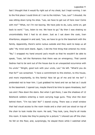 Lugauskas 11
fast I thought that it would fly right out of my chest, but I kept running. I ran
to the first place I could think of. I ran to the kitchen. “Leo, Leo!” I shouted. He
was sitting down tying his shoe. “Leo, we have to get out of here now! Come
with me!” “What, no! I’m not leaving. We have jobs to do, Lara, come on, get
back to work.” “Leo, listen to me. We have to go.” By then I was shaking so
uncontrollably that I had to sit down. Just as I sat down the cook, Ivan
Kharitonov, stepped in and said, “Leo, we have to go to the basement with the
family. Apparently, there’s some ruckus outside and they want to keep us all
safe.” My mind went blank. Again, I did the first thing that entered my mind.
“No,” I wrapped my hand around Leo’s mouth so that he wouldn’t be able to
speak, “Ivan, tell the Romanovs that there was an emergency; That Leonid
Sednev had to be sent out of the house due to an unexpected occurrence with
his uncle.” “Alright, good luck with your uncle, Leo.” He left. “What’d you do
that for?” Leo screamed. “I have a commitment to this kitchen, to this house,
and more importantly, to this family! Now let go of me and let me be!” I
pretended not to hear him. I just grabbed his hand and ran as fast as I could
to the basement. I spared Leo, maybe there’d be time to spare Anastasia, too?
Leo and I flew down the stairs. But when I got there, I saw the shadows of 12
Bolshevik soldiers entering a room carrying huge guns. They shut the door
behind them. “I’m too late! No!” I stared crying. There was a small window
that had visual access to the room inside and a chair and Leo stood on top of
the chair to look inside the room. He said, “Hey look, Lara, they’re all inside
this room. It looks like they’re posing for a picture.” I shoved Leo off the chair.
He fell on the floor, and, surprisingly, he stayed there while I watched what
 