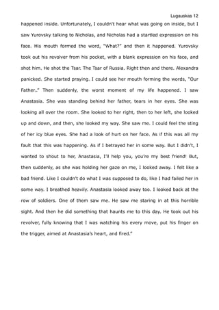 Lugauskas 12
happened inside. Unfortunately, I couldn't hear what was going on inside, but I
saw Yurovsky talking to Nicholas, and Nicholas had a startled expression on his
face. His mouth formed the word, “What?” and then it happened. Yurovsky
took out his revolver from his pocket, with a blank expression on his face, and
shot him. He shot the Tsar. The Tsar of Russia. Right then and there. Alexandra
panicked. She started praying. I could see her mouth forming the words, “Our
Father..” Then suddenly, the worst moment of my life happened. I saw
Anastasia. She was standing behind her father, tears in her eyes. She was
looking all over the room. She looked to her right, then to her left, she looked
up and down, and then, she looked my way. She saw me. I could feel the sting
of her icy blue eyes. She had a look of hurt on her face. As if this was all my
fault that this was happening. As if I betrayed her in some way. But I didn’t, I
wanted to shout to her, Anastasia, I’ll help you, you’re my best friend! But,
then suddenly, as she was holding her gaze on me, I looked away. I felt like a
bad friend. Like I couldn't do what I was supposed to do, like I had failed her in
some way. I breathed heavily. Anastasia looked away too. I looked back at the
row of soldiers. One of them saw me. He saw me staring in at this horrible
sight. And then he did something that haunts me to this day. He took out his
revolver, fully knowing that I was watching his every move, put his finger on
the trigger, aimed at Anastasia’s heart, and fired.”
 