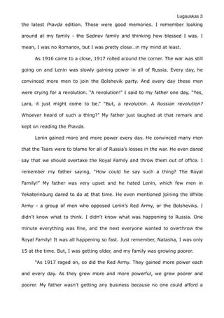 Lugauskas 3
the latest Pravda edition. Those were good memories. I remember looking
around at my family - the Sednev family and thinking how blessed I was. I
mean, I was no Romanov, but I was pretty close…in my mind at least.
As 1916 came to a close, 1917 rolled around the corner. The war was still
going on and Lenin was slowly gaining power in all of Russia. Every day, he
convinced more men to join the Bolshevik party. And every day these men
were crying for a revolution. “A revolution!” I said to my father one day. “Yes,
Lara, it just might come to be.” “But, a revolution. A Russian revolution?
Whoever heard of such a thing?” My father just laughed at that remark and
kept on reading the Pravda.
Lenin gained more and more power every day. He convinced many men
that the Tsars were to blame for all of Russia’s losses in the war. He even dared
say that we should overtake the Royal Family and throw them out of office. I
remember my father saying, “How could he say such a thing? The Royal
Family!” My father was very upset and he hated Lenin, which few men in
Yekaterinburg dared to do at that time. He even mentioned joining the White
Army - a group of men who opposed Lenin’s Red Army, or the Bolsheviks. I
didn’t know what to think. I didn’t know what was happening to Russia. One
minute everything was fine, and the next everyone wanted to overthrow the
Royal Family! It was all happening so fast. Just remember, Natasha, I was only
15 at the time. But, I was getting older, and my family was growing poorer.
“As 1917 raged on, so did the Red Army. They gained more power each
and every day. As they grew more and more powerful, we grew poorer and
poorer. My father wasn’t getting any business because no one could afford a
 