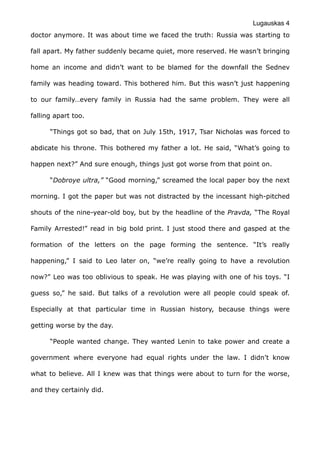 Lugauskas 4
doctor anymore. It was about time we faced the truth: Russia was starting to
fall apart. My father suddenly became quiet, more reserved. He wasn’t bringing
home an income and didn’t want to be blamed for the downfall the Sednev
family was heading toward. This bothered him. But this wasn’t just happening
to our family…every family in Russia had the same problem. They were all
falling apart too.
“Things got so bad, that on July 15th, 1917, Tsar Nicholas was forced to
abdicate his throne. This bothered my father a lot. He said, “What’s going to
happen next?” And sure enough, things just got worse from that point on.
“Dobroye ultra,” “Good morning,” screamed the local paper boy the next
morning. I got the paper but was not distracted by the incessant high-pitched
shouts of the nine-year-old boy, but by the headline of the Pravda, “The Royal
Family Arrested!” read in big bold print. I just stood there and gasped at the
formation of the letters on the page forming the sentence. “It’s really
happening,” I said to Leo later on, “we’re really going to have a revolution
now?” Leo was too oblivious to speak. He was playing with one of his toys. “I
guess so,” he said. But talks of a revolution were all people could speak of.
Especially at that particular time in Russian history, because things were
getting worse by the day.
“People wanted change. They wanted Lenin to take power and create a
government where everyone had equal rights under the law. I didn’t know
what to believe. All I knew was that things were about to turn for the worse,
and they certainly did.
 