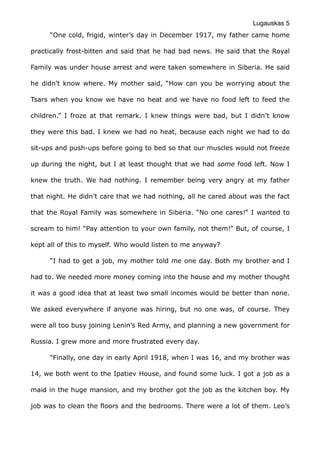 Lugauskas 5
“One cold, frigid, winter’s day in December 1917, my father came home
practically frost-bitten and said that he had bad news. He said that the Royal
Family was under house arrest and were taken somewhere in Siberia. He said
he didn't know where. My mother said, “How can you be worrying about the
Tsars when you know we have no heat and we have no food left to feed the
children.” I froze at that remark. I knew things were bad, but I didn’t know
they were this bad. I knew we had no heat, because each night we had to do
sit-ups and push-ups before going to bed so that our muscles would not freeze
up during the night, but I at least thought that we had some food left. Now I
knew the truth. We had nothing. I remember being very angry at my father
that night. He didn’t care that we had nothing, all he cared about was the fact
that the Royal Family was somewhere in Siberia. “No one cares!” I wanted to
scream to him! “Pay attention to your own family, not them!” But, of course, I
kept all of this to myself. Who would listen to me anyway?
“I had to get a job, my mother told me one day. Both my brother and I
had to. We needed more money coming into the house and my mother thought
it was a good idea that at least two small incomes would be better than none.
We asked everywhere if anyone was hiring, but no one was, of course. They
were all too busy joining Lenin’s Red Army, and planning a new government for
Russia. I grew more and more frustrated every day.
“Finally, one day in early April 1918, when I was 16, and my brother was
14, we both went to the Ipatiev House, and found some luck. I got a job as a
maid in the huge mansion, and my brother got the job as the kitchen boy. My
job was to clean the floors and the bedrooms. There were a lot of them. Leo’s
 