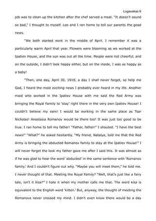 Lugauskas 6
job was to clean up the kitchen after the chef served a meal. “It doesn’t sound
so bad,” I thought to myself. Leo and I ran home to tell our parents the good
news.
“We both started work in the middle of April. I remember it was a
particularly warm April that year. Flowers were blooming as we worked at the
Ipatiev House, and the sun was out all the time. People were not cheerful, and
on the outside, I didn’t look happy either, but on the inside, I was as happy as
a baby!
“Then, one day, April 30, 1918, a day I shall never forget, so help me
God, I heard the most exciting news I probably ever heard in my life. Another
maid who worked in the Ipatiev House with me said the Red Army was
bringing the Royal Family to ‘stay’ right there in the very own Ipatiev House! I
couldn’t believe my ears! I would be working in the same place as Tsar
Nicholas! Anastasia Romanov would be there too! It was just too good to be
true. I ran home to tell my father! “Father, father!” I shouted. “I have the best
news!” “What?” he asked hesitantly. “My friend, Natalya, told me that the Red
Army is bringing the abducted Romanov family to stay at the Ipatiev House!” I
will never forget the look my father gave me after I said this. It was almost as
if he was glad to hear the word ‘abducted’ in the same sentence with ‘Romanov
family.’ And I couldn’t figure out why. “Maybe you will meet them,” he told me.
I never thought of that. Meeting the Royal Family? “Well, that’s just like a fairy
tale, isn't it kisa?” I hate it when my mother calls me that. The word kisa is
equivalent to the English word ‘kitten.’ But, anyway, the thought of meeting the
Romanovs never crossed my mind. I didn’t even know there would be a day
 