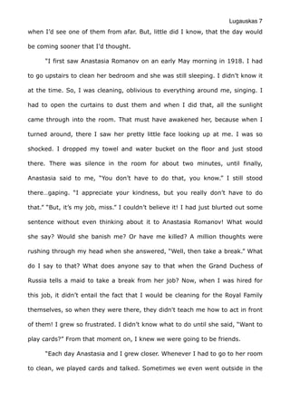 Lugauskas 7
when I’d see one of them from afar. But, little did I know, that the day would
be coming sooner that I’d thought.
“I first saw Anastasia Romanov on an early May morning in 1918. I had
to go upstairs to clean her bedroom and she was still sleeping. I didn’t know it
at the time. So, I was cleaning, oblivious to everything around me, singing. I
had to open the curtains to dust them and when I did that, all the sunlight
came through into the room. That must have awakened her, because when I
turned around, there I saw her pretty little face looking up at me. I was so
shocked. I dropped my towel and water bucket on the floor and just stood
there. There was silence in the room for about two minutes, until finally,
Anastasia said to me, “You don’t have to do that, you know.” I still stood
there…gaping. “I appreciate your kindness, but you really don’t have to do
that.” “But, it’s my job, miss.” I couldn’t believe it! I had just blurted out some
sentence without even thinking about it to Anastasia Romanov! What would
she say? Would she banish me? Or have me killed? A million thoughts were
rushing through my head when she answered, “Well, then take a break.” What
do I say to that? What does anyone say to that when the Grand Duchess of
Russia tells a maid to take a break from her job? Now, when I was hired for
this job, it didn’t entail the fact that I would be cleaning for the Royal Family
themselves, so when they were there, they didn't teach me how to act in front
of them! I grew so frustrated. I didn’t know what to do until she said, “Want to
play cards?” From that moment on, I knew we were going to be friends.
“Each day Anastasia and I grew closer. Whenever I had to go to her room
to clean, we played cards and talked. Sometimes we even went outside in the
 