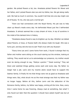 Lugauskas 8
garden. We picked flowers a lot, too. Anastasia picked flowers for Alexei and
her father, and I picked flowers doe Leo and my father, too. We got along really
well. We had so much in common. You couldn’t tell that she one day might rule
all of Russia. To me, she was just a normal girl.
“Even Leo had connections with the Royal Family. His job was to help
clean up Alexei’s meals every day. He befriended Alexei just like I befriended
Anastasia. It almost seemed like a crazy dream of mine. A ray of sunshine in
the midst of the darkest time in history.
“Anastasia always found a way to brighten up my day. Whether we talked
about flowers, or boys, or Russia itself, she always made me laugh. She was a
funny girl, and boy did she love to eat! That’s true with any Russian!
“Every time Leo and I came home from work, I found it strange that my
father and mother were sitting on the couch staring out the window, looking at
nothing. They would nod at us to acknowledge our presence, my mother would
even be daring enough to say, “Dobrye vyecher.” “Good evening.” They sat
there and watched things getting worse each and every day. My father no
longer had a job. Leo’s and my income alone would have to support the
Sednev family. It finally hit me that things were not as good as Anastasia said
things were. But, what struck me as the most strange was that my father was
no longer happy. Before all this, before Lenin and the abduction of the
Romanov family, before, my father was happy, smiling all the time. Now, every
time I came home he was frowning. Always mad at something. But what? I
only found out later that the question I should have asked myself was but at
whom.
 