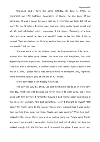 Lugauskas 9
“Anastasia and I have the same birthday. On June 5, 1918, we
celebrated our 17th birthday. Separately, of course. No one knew of our
friendship. It was a secret between just us. I remember we both did not do
much for our birthdays. I, being poor, and she, being under house arrest and
all. We just celebrated quietly, dreaming of the future. Dreaming of a time
when everyone would be free and wouldn’t have to live like this. A life in
turmoil. That was both of our birthday wishes that year. At least that was mine,
she wouldn’t tell me hers.
“Summer went on in the Ipatiev House. As June ended and July came, I
noticed that the skies grew darker. No more sun and happiness, but dark
depressing clouds approached. Something was coming. Change was imminent.
They say after a rainstorm, a rainbow appears and there’s a pot of gold at the
end of it. Well, I guess Russia was about to have its rainstorm, and, hopefully,
there would be a pot of gold at the end of it. I hoped.
“A few days later, I saw history was made.
“The day was July 17, 1918. Leo told me that he had to be in work early
that day, which was odd because we never went in to work early, but I went
along with him anyway. I remember having a bad feeling about something in
the pit of my stomach. “It’s just something I ate,” I thought to myself. “It’ll
pass.” We finally came to the Ipatiev House and I noticed that it was darker
that morning than most mornings. Maybe rain was coming? When Leo and I
walked in the house, there was a lot of ruckus going on. People were frantic
and scurrying around. I remember feeling lost and out of place, but Leo just
walked straight into the kitchen, as if he owned the place. I was on my way
 