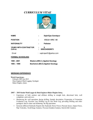 CURRICULUM VITAE
NAME : Sajid Ejaz Gandapur
POSITION : FIELD SPEC III
NATIONALITY : Pakistan
YEARS WITH CONTRACTOR : 9
Cell no : 00923345028973
Email : sajid.ejaz81@yahoo.com
FORMAL SCHOOLING
1999 - 2001 Masters (MS.C.) Applied Geology
1995 – 1999 Bachelors (BS.C) Applied Geology
WORKING EXPERIENCE
Work Experience-
February 2007-Jan 2013
Data EngineerMud Logging Geologist
Baker Hughes, Qatar.
2007 – 2015-Senior Mud Logger & Data Engineer-Baker Hughes Inteq
• Experience of both onshore and offshore drilling in straight hole, directional hole, well
completion and work over.
• Monitoring the well operations during drilling, Sample description, Preparation of Formation
Evaluation Log, Pressure Log, Drilling Log & Gas Ratio Log, providing Drilling and other
geological data to client and monitoring the Rig operations.
• Generate different Hydraulic Reports like Hydraulic Horse Power, Pressure losses, Impact Force,
Pipe Velocities, Swab/Surge Analysis, Pressure Gradient Analysis, Kick & Kill Analysis.
 