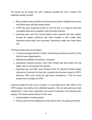 11
The results can be divided into “soft,” subjective benefits and “hard” numbers. The
subjective benefits included:
• Many problems were avoided since Superdrug was able to highlight future issues
and resolve them with their trading partner.
• CPFR also gave Superdrug access for the first time to a range of previously
unavailable data such as suppliers’ sales and order forecasts.
• Superdrug also found that communications were improved with their supplier
through the weekly conference call, which resulted in J&J’s profile within
Superdrug being raised, and conversely, Superdrug’s profile was raised within
J&J.
The measurable results are as follows:
• 13 percent average reduction in Stock, at Superdrug’s distribution centers, for the
lines that were collaborated on.
• Warehouse availability increased by 1.6 percent.
• Superdrug’s forecast accuracy, which they thought was good before the trial
began, saw an improvement of 21 percent.
• Superdrug also saw RDC cover (Present Stock On Hand/Last Week’s Sales)
reduced by 23 percent for those J&J’s product lines that were subject to CPFR.
Moreover, RDC cover during the pilot period increased by 11.8% for those
product lines not subject to CPFR.
Superdrug judged the pilot to be a success. It is now adding all of J&J’s SKUs to the
CPFR program and adding at two additional suppliers. They are also planning to start
collaboration in other areas, particularly new product introductions and post-promotion
analysis. The critical success factors for them were:
• Careful selection of trading partner
• Having a joint front-end agreement to refer back to when the project got off track
 