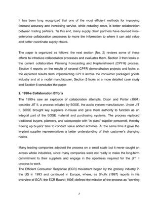 3
It has been long recognized that one of the most efficient methods for improving
forecast accuracy and increasing service, while reducing costs, is better collaboration
between trading partners. To this end, many supply chain partners have devised inter-
enterprise collaboration processes to move the information to where it can add value
and better coordinate supply chains.
The paper is organized as follows: the next section (No. 2) reviews some of these
efforts to introduce collaboration processes and evaluates them. Section 3 then looks at
the current collaborative Planning Forecasting and Replenishment (CPFR) process.
Section 4 reports on the results of several CPFR demonstration projects and looks at
the expected results from implementing CPFR across the consumer packaged goods
industry and at a model manufacturer. Section 5 looks at a more detailed case study
and Section 6 concludes the paper.
2. 1990-s Collaboration Efforts
The 1990-s saw an explosion of collaboration attempts. Dixon and Porter (1994)
describe JIT II, a process initiated by BOSE, the audio system manufacturer. Under JIT
II, BOSE brought key suppliers in-house and gave them authority to function as an
integral part of the BOSE material and purchasing systems. The process replaced
traditional buyers, planners, and salespeople with “in-plant” supplier personnel, thereby
freeing up buyers' time to conduct value added activities. At the same time it gave the
in-plant supplier representatives a better understanding of their customer’s changing
needs.
Many leading companies adopted the process on a small scale but it never caught on
across whole industries, since many companies were not ready to make the long-term
commitment to their suppliers and engage in the openness required for the JIT II
process to work.
The Efficient Consumer Response (ECR) movement began by the grocery industry in
the US in 1993 and continued in Europe, where, as Bhulhi (1997) reports in his
overview of ECR, the ECR Board (1995) defined the mission of the process as "working
 