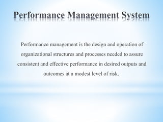 Performance management is the design and operation of
organizational structures and processes needed to assure
consistent and effective performance in desired outputs and
outcomes at a modest level of risk.
 