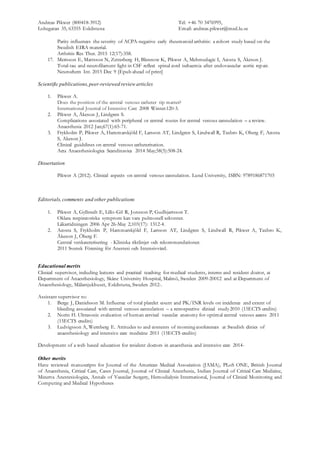 Andreas Pikwer (800418-3912) Tel: +46 70 3476995,
Lohegatan 35, 63355 Eskilstuna Email: andreas.pikwer@med.lu.se
Parity influences the severity of ACPA-negative early rheumatoid arthritis: a cohort study based on the
Swedish EIRA material.
Arthritis Res Ther. 2015 12(17):358.
17. Merisson E, Mattsson N, Zetterberg H, Blennow K, Pikwer A, Mehmedagic I, Acosta S, Åkeson J.
Total-tau and neurofilament light in CSF reflect spinal cord ischaemia after endovascular aortic repair.
Neurochem Int. 2015 Dec 9 [Epub ahead of print]
Scientific publications,peer-reviewed review articles
1. Pikwer A.
Does the position of the central venous catheter tip matter?
International Journal of Intensive Care 2008 Winter:120-3.
2. Pikwer A, Åkeson J, Lindgren S.
Complications associated with peripheral or central routes for central venous cannulation – a review.
Anaesthesia 2012 Jan;67(1):65-71.
3. Frykholm P, Pikwer A, Hammarskjöld F, Larsson AT, Lindgren S, Lindwall R, Taxbro K, Oberg F, Acosta
S, Akeson J.
Clinical guidelines on central venous catheterisation.
Acta Anaesthesiologica Scandinavica 2014 May;58(5):508-24.
Dissertation
Pikwer A (2012). Clinical aspects on central venous cannulation. Lund University, ISBN: 9789186871703
Editorials,comments and other publications
1. Pikwer A, Gyllstedt E, Lillo-Gil R, Jonsson P, Gudbjartsson T.
Oklara respiratoriska symptom kan vara pulmonell sekvester.
Läkartidningen 2006 Apr 26-May 2;103(17): 1312-4.
2. Acosta S, Frykholm P, Hammarskjöld F, Larsson AT, Lindgren S, Lindwall R, Pikwer A, Taxbro K,
Åkeson J, Öberg F.
Central venkateterisering - Kliniska riktlinjer och rekommendationer.
2011 Svensk Förening för Anestesi och Intensivvård.
Educational merits
Clinical supervisor, including lectures and practical teaching for medical students, interns and resident doctor, at
Department of Anaesthesiology, Skåne University Hospital, Malmö, Sweden 2009-20012 and at Department of
Anaesthesiology, Mälarsjukhuset, Eskilstuna, Sweden 2012-.
Assistant supervisor to:
1. Berge J, Danielsson M. Influence of total platelet count and PK/INR levels on incidence and extent of
bleeding associated with central venous cannulation – a retrospective clinical study2010 (15ECTS credits)
2. Norin H. Ultrasonic evaluation of human cervical vascular anatomy for optimal central venous access 2011
(15ECTS credits)
3. Ludvigsson A, Wernberg E. Attitudes to and contents of morning conferences at Swedish clinics of
anaesthesiology and intensive care medicine 2011 (15ECTS credits)
Development of a web based education for resident doctors in anaesthesia and intensive care 2014-
Other merits
Have reviewed manuscripts for Journal of the American Medical Association (JAMA), PLoS ONE, British Journal
of Anaesthesia, Critical Care, Cases Journal, Journal of Clinical Anesthesia, Indian Journal of Critical Care Medicine,
Minerva Anestesiologica, Annals of Vascular Surgery, Hemodialysis International, Journal of Clinical Monitoring and
Computing and Medical Hypotheses
 