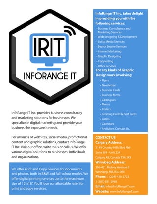 InfoRange IT Inc. takes delight
in providing you with the
following services:
• Business Consultancy and
Marketing Services
• Web Designing & Development
• Social Media Services
• Search Engine Services
• Internet Marketing
• Graphic Designing
• Copywriting
• Office Services
For any kinds of Graphic
Design work involving:
• Flyers
• Newsletters
• Business Cards
• Business forms
• Catalogues
• Menus
• Posters
• Greeting Cards & Post Cards
• Labels
• Calendars
• And More. Contact Us.
CONTACT US
Calgary Address:
5149 Country Hills Blvd NW
Suite 889 - Unit 234
Calgary AB, Canada T3A 5K8
Winnipeg Address:
306-421, Mulvey Avenue E
Winnipeg, MB, R3L 0R6
Phone: 1 (204)-410-2723
1 (587)-581-2988
Email: Info@InfoRangeIT.com
Website: www.InfoRangeIT.com
InfoRange IT Inc. provides business consultancy
and marketing solutions for businesses. We
specialize in digital marketing and provide your
business the exposure it needs.
For all kinds of websites, social media, promotional
content and graphic solutions, contact InfoRange
IT Inc. Visit our office, write to us or call us. We offer
various digital solutions to businesses, individuals
and organizations.
We offer Print and Copy Services for documents
and photos, both in B&W and full-colour modes. We
offer digital printing services up to the maximum
size of 12”x18”. You’ll love our affordable rates for
print and copy services.
 