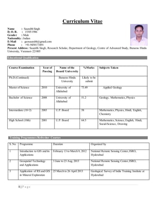 1 | P a g e
Curriculum Vitae
Name : Saurabh Singh
D. O. B. : 15/05/1986
Gender : Male
Nationality : Indian
E-Mail : geosaurabh@gmail.com
Phone : +91-9450173491
Present Address: Saurabh Singh, Research Scholar, Department of Geology, Centre of Advanced Study, Banaras Hindu
University, Varanasi- 221005
Educational Qualification
Course/Examination Year of
Passing
Name of the
Board/ University
%Marks Subjects Taken
Ph.D.(Continued) Banaras Hindu
University
Likely to be
submit
Master of Science 2010 University of
Allahabad
73.49 Applied Geology
Bachelor of Science 2008 University of
Allahabad
51.2 Geology, Mathematics, Physics
Intermediate (10+2) 2003 U.P. Board 58 Mathematics, Physics, Hindi, English,
Chemistry
High School (10th) 2001 U.P. Board 64.5 Mathematics, Science, English, Hindi,
Social-Science, Drawing
S. No. Programme Duration Organized by
1 Introduction to GIS and its
Applications
February 13 to March 9, 2012 National Remote Sensing Center,ISRO,
Hyderabad
2 Geospatial Technology
and Applications
3 June to 23 Aug, 2013 National Remote Sensing Center,ISRO,
Hyderabad
3 Application of RS and GIS
in Mineral Exploration
25 March to 26 April 2013 Geological Survey of India Training Institute at
Hyderabad
Training Programmes/Refresher Courses
 