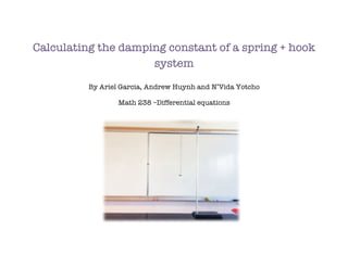Calculating the damping constant of a spring + hook
system
By Ariel Garcia, Andrew Huynh and N’Vida Yotcho
Math 238 –Differential equations
 