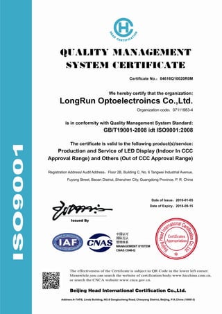 Certificate No.：04616Q10020R0M
We hereby certify that the organization:
LongRun Optoelectroincs Co.,Ltd.
Organization code：07111983-4
is in conformity with Quality Management System Standard:
GB/T19001-2008 idt ISO9001:2008
The certificate is valid to the following product(s)/service:
Production and Service of LED Display (Indoor In CCC
Approval Range) and Others (Out of CCC Approval Range)
Registration Address/ Audit Address：Floor 2B, Building C, No. 6 Tangwei Industrial Avenue,
Fuyong Street, Baoan District, Shenzhen City, Guangdong Province, P. R. China
Date of Issue：2016-01-05
Date of Expiry：2018-09-15
 