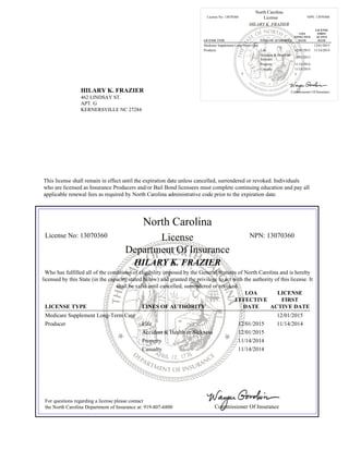 HILARY K. FRAZIER
462 LINDSAY ST.
APT. G
KERNERSVILLE NC 27284
North Carolina
License No: 13070360 License NPN: 13070360
HILARY K. FRAZIER
LICENSE TYPE LINES OF AUTHORITY
LOA
EFFECTIVE
DATE
LICENSE
FIRST
ACTIVE
DATE
Medicare Supplement Long-Term Care 12/01/2015
Producer Life 12/01/2015 11/14/2014
Accident & Health or
Sickness
12/01/2015
Property 11/14/2014
Casualty 11/14/2014
Commissioner Of Insurance
This license shall remain in effect until the expiration date unless cancelled, surrendered or revoked. Individuals
who are licensed as Insurance Producers and/or Bail Bond licensees must complete continuing education and pay all
applicable renewal fees as required by North Carolina administrative code prior to the expiration date.
North Carolina
License No: 13070360 License NPN: 13070360
Department Of Insurance
HILARY K. FRAZIER
Who has fulfilled all of the conditions of eligibility imposed by the General Statutes of North Carolina and is hereby
licensed by this State (in the capacity stated below) and granted the privilege to act with the authority of this license. It
shall be valid until cancelled, surrendered or revoked.
LICENSE TYPE LINES OF AUTHORITY
LOA
EFFECTIVE
DATE
LICENSE
FIRST
ACTIVE DATE
Medicare Supplement Long-Term Care 12/01/2015
Producer Life 12/01/2015 11/14/2014
Accident & Health or Sickness 12/01/2015
Property 11/14/2014
Casualty 11/14/2014
For questions regarding a license please contact
the North Carolina Department of Insurance at: 919-807-6800 Commissioner Of Insurance
 
