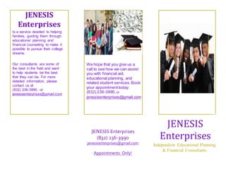 JENESIS 
Enterprises 
JENESIS 
Enterprises 
Independent Educational Planning 
& Financial Consultants 
JENESIS Enterprises 
(832) 236-3990 
jenesisenterprises@gmail.com 
Appointments Only! 
Is a service devoted to helping 
families, guiding them through 
educational planning and 
financial counseling to make it 
possible to pursue their college 
dreams. 
We hope that you give us a 
call to see how we can assist 
you with financial aid, 
educational planning, and 
related student services. Book 
your appointment today: 
(832) 236-3990, or 
jenesisenterprises@gmail.com 
Our consultants are some of 
the best in the field and want 
to help students be the best 
that they can be. For more 
detailed information, please 
contact us at 
(832) 236-3990, or 
jenesisenterprises@gmail.com 
 