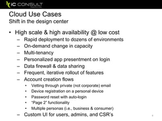 Cloud Use Cases
Shift in the design center
• High scale & high availability @ low cost
– Rapid deployment to dozens of environments
– On-demand change in capacity
– Multi-tenancy
– Personalized app presentment on login
– Data firewall & data sharing
– Frequent, iterative rollout of features
– Account creation flows
• Vetting through private (not corporate) email
• Device registration on a personal device
• Password reset with auto-login
• “Page 2” functionality
• Multiple personas (i.e., business & consumer)
– Custom UI for users, admins, and CSR’s 4