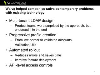 We’ve helped companies solve contemporary problems
with existing technology
• Multi-tenant LDAP design
– Product teams were surprised by the approach, but
endorsed it in the end
• Progressive profile creation
– From low-barrier to validated accounts
– Validation UI’s
• Automated rollout
– Reduces errors and saves time
– Iterative feature deployment
• API-level access controls
9