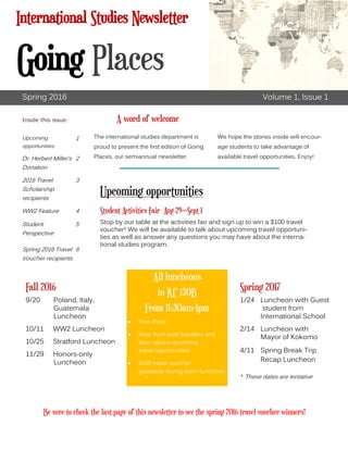 The international studies department is
proud to present the first edition of Going
Places, our semiannual newsletter.
We hope the stories inside will encour-
age students to take advantage of
available travel opportunities. Enjoy!
A word of welcome
Fall 2016
9/20 Poland, Italy,
Guatemala
Luncheon
10/11 WW2 Luncheon
10/25 Stratford Luncheon
11/29 Honors-only
Luncheon
Spring 2017
1/24 Luncheon with Guest
student from
International School
2/14 Luncheon with
Mayor of Kokomo
4/11 Spring Break Trip
Recap Luncheon
Spring 2016 Volume 1, Issue 1
Upcoming
opportunities
1
Dr. Herbert Miller’s
Donation
2
2016 Travel
Scholarship
recipients
3
WW2 Feature 4
Student
Perspective
5
Spring 2016 Travel
Voucher recipients
6
Inside this issue:
All luncheons
in KC 130B
From 11:30am-1pm
 Free Pizza
 Hear from past travelers and
learn about upcoming
travel opportunities
 $100 travel voucher
giveaway during each luncheon
International Studies Newsletter
Going Places
Upcoming opportunities
Student Activities Fair Aug 29—Sept 1
Stop by our table at the activities fair and sign up to win a $100 travel
voucher! We will be available to talk about upcoming travel opportuni-
ties as well as answer any questions you may have about the interna-
tional studies program.
* These dates are tentative
Be sure to check the last page of this newsletter to see the spring 2016 travel voucher winners!
 