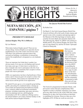 1 Views from the Heights Spring 2016
Volume 26, No. 3
Quarterly
Spring 2016
Jackson Heights
Beautification Group
PRESIDENT’S MESSAGE
Jackson Heights: Why We’re Different
By Len Maniace
What makes Jackson Heights special? There are two
obvious things: Jackson Heights is an especially diverse
neighborhood in one of the world’s most diverse cities.
Then there’s the architecture and green spaces that
surround our buildings, a combination so unusual that
much of the neighborhood is designated as a city landmark
district.
Those are important, but I think there’s another, less
obvious reason. Ever since my wife Barbara and I moved
here many years ago, it’s been clear to us that this is a
place of people who want to participate in the life of our
community. And it’s a community that’s receptive to those
people who want to participate.
JHBG, our organization, has been a big beneficiary of these
joiners, and it’s been our goal to be receptive to those who
want to contribute. These joiners are responsible for our
initial success and the growth of our organization.
We started 28 years ago as a civic nonprofit group battling
graffiti, advocating for a landmark district, cleaning up
Travers Park and started hosting the Halloween Parade.
Later, volunteers added environmental sustainability
programs, including composting, open-space advocacy,
street-tree plantings and care, and bringing the
Greenmarket to JH. We’ve added arts offerings such as
the annual Children’s Art Contest, Summer Sundays in the
Park and the Jackson Heights Orchestra.
(cont. p. 2)
The Queens World Film Festival
By Katha Cato
On March 15, the Sixth Annual Queens World Film
Festival will kick off its full week of indie cinema and
special events with a reception and opening night at
the Museum of the Moving Image in Astoria, spon-
sored by Investors Bank and catered by Station LIC.
The following day, March 16, QWFF will continue at
MoMI and P.S. 69 in Jackson Heights, the Secret The-
atre in Long Island City, and the All Saints’ Episcopal
Church in Sunnyside.
With over 10,000
film festivals
around the world,
when a submis-
sion comes in from
Nepal or Glasgow
or Jackson Heights,
the decision to sub-
mit to the QWFF
is something the
Festival is proud of.
It is a sign of confi-
dence in the festi-
val, and ultimately
a sign of confidence
that the community
is interested in indie
films and will sup-
port the screenings.
The Festival is programmed in thematic blocks, with
provocative names that pair complimentary films
together to create a cinematic experience you cannot
get at any other festival in the world. With four venues
running for six days, the Festival believes that there
is something for everyone. However, there are a few
highlights at P.S. 69 that are worth an extra look.
(cont. p. 13)
NUEVA SECCIÓN, ¡EN
ESPAÑOL! página 7
 