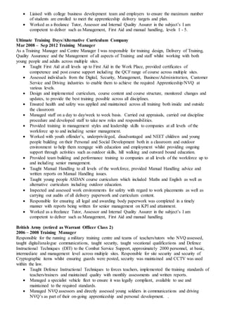  Liaised with college business development team and employers to ensure the maximum number
of students are enrolled to meet the apprenticeship delivery targets and plan.
 Worked as a freelance Tutor, Assessor and Internal Quality Assurer in the subject’s I am
competent to deliver such as Management, First Aid and manual handling, levels 1 - 5.
Ultimate Training Days/Alternative Curriculum Company
Mar 2008 – Sep 2012 Training Manager
As a Training Manager and Centre Manager I was responsible for training design, Delivery of Training,
Quality Assurance and the Management of all aspects of Training and staff whilst working with both
young people and adults across multiple sites.
 Taught First Aid at all levels up to First Aid in the Work Place, provided certificates of
competence and post course support including the QCF range of course across multiple sites.
 Assessed individuals from the Digital, Security, Management, Business/Administration, Customer
Service and Driving industries to enable them to achieve the required Apprenticeship/NVQ at
various levels.
 Design and implemented curriculum, course content and course structure, monitored changes and
updates, to provide the best training possible across all disciplines.
 Ensured health and safety was applied and maintained across all training both inside and outside
the classroom
 Managed staff on a day to day/week to week basis. Carried out appraisals, carried out discipline
procedure and developed staff to take new roles and responsibilities.
 Provided training in management styles and leadership skills to companies at all levels of the
workforce up to and including senior management.
 Worked with youth offender’s, underprivileged, disadvantaged and NEET children and young
people building on their Personal and Social Development both in a classroom and outdoor
environment to help them reengage with education and employment whilst providing ongoing
support through activities such as outdoor skills, hill walking and outward bound education.
 Provided team building and performance training to companies at all levels of the workforce up to
and including senior management.
 Taught Manual Handling to all levels of the workforce, provided Manual Handling advice and
written reports on Manual Handling issues.
 Taught young people ASDAN course curriculum which included Maths and English as well as
alternative curriculum including outdoor education.
 Inspected and assessed work environments for safety with regard to work placements as well as
carrying out audits of all delivery paperwork and curriculum content.
 Responsible for ensuring all legal and awarding body paperwork was completed in a timely
manner with reports being written for senior management on KPI and attainment.
 Worked as a freelance Tutor, Assessor and Internal Quality Assurer in the subject’s I am
competent to deliver such as Management, First Aid and manual handling.
British Army (retired as Warrant Officer Class 2)
2006 – 2008 Training Manager
Responsible for the running a military training centre and teams of teachers/tutors who NVQ assessed,
taught digital/analogue communications, taught security, taught vocational qualifications and Defence
Instructional Techniques (DIT) to the Combat Service Support, approximately 2000 personnel, at basic,
intermediate and management level across multiple sites. Responsible for site security and security of
Cryptographic items whilst ensuring guards were posted, security was maintained and CCTV was used
within the law.
 Taught Defence Instructional Techniques to forces teachers, implemented the training standards of
teachers/trainers and maintained quality with monthly assessments and written reports.
 Managed a specialist vehicle fleet to ensure it was legally compliant, available to use and
maintained to the required standards.
 Managed NVQ assessors and directly assessed young soldiers in communications and driving
NVQ’s as part of their on-going apprenticeship and personal development. .
 