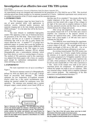 ~ 1 ~
Investigation of an effective low-cost THz TDS system
Conor Wilman
School of Physics and Astronomy, University of Manchester, Rank Prize Report, September 2016.
An experimental set-up was designed and constructed for the generation of a THz field for use in TDS. This involved
utilising optical laser diodes incident on Au antennas mounted on LT-GaAs. Additional experiments were carried out to
investigate the properties of the LT-GaAs sample and the mounted antennas.
1. INTRODUCTION
The THz frequency range has been found to be
one of great potential utility with applications in
medicine, security, industrial quality assurance, and
materials imaging and in the time domain spectroscopy
(TDS) technique.[1]
It is the latter that will be the focus of
this report.
The main obstacle to established high-quality
modern THz apparatus is their use of femtosecond lasers
for generation of the THz field. These lasers tend to be
expensive and thus act as a barrier to companies and
institutions that wish to use THz in some manner but
cannot afford the cost. A number[2][3][4]
of groups have
published papers on systems that avoid this problem by
using commodity multimode laser diodes (MMLDs) with
frequency mode spacing in the THz region to excite
carriers in photoconductive antennas (PCAs) printed
lithographically onto a semiconductor substrate, which
have been shown to work to a varying degree of success.
The method of THz generation used in this experiment
was adapted from these papers with a focus on a quality
good enough for rudimentary undergraduate research
while still being cost-effective.
2. EXPERIMENT
The main experiment was set up as according to
Figure 1.
The bow-tie antennas consist of a lithographically
defined Au 3010 µm dipole and a 10 µm gap, a design
based on previously used antennas. The antenna
substrates are low temperature (LT)-gallium arsenide
(GaAs) which has a fast carrier recombination time,
making the material suitable for continuous wave THz
operation. The antennas were mounted onto a custom
designed copper coated printed circuit board (PCB) so
that they may fit to a standard 1” lens mount, allowing for
simpler alignment of the laser and THz beams. Each
antenna was then tested with a range of bias voltages in
the light of the room and in complete darkness to check
that they operated correctly and that there was an Ohmic
relation between the voltage and current.
After set-up and alignment, the emitter antenna
was initially biased with 10 V at 92.8 kHz and a lock-in
amplifier was connected to the detector antenna to
enhance the signal-to-noise ratio. Teflon plano-convex
lenses with a focal length, f, of 100 mm were used to
collimate the THz field.
Two MMLDs were tested during the experiment.
The first operated with a central wavelength of 658 nm at
a power output of 40 mW. The second operated with a
central wavelength of 808 nm at 200 mW. Use of an
aspheric lens allowed for beam collimation in each case.
An existing research-grade THz-TDS system was
utilised to analyse the LT-GaAs sample before printing
the antennas as its specific properties were not known.
The system comprised of a Ti:Sapphire amplifier with an
output of ~700 mW at 800 nm and a laser repetition rate
of 1 kHz, which produced a THz field strength in air of
0.6 kV/cm and a bandwidth of 3 THz with a maximum at
1 THz. Scans of the sample were made at low and at
maximum power for comparison. An additional scan
without the sample was made to act as a reference. Data
was extracted using a double lock-in amplifier technique
and a custom program. The mathematics of the data
extraction is well documented elsewhere.[3][5]
3. RESULTS and DISCUSSION
MMLD
THz generation
Figure 1: Schematic of the apparatus. The solid angled lines indicate
mirrors, the dashed angled line indicates a 50:50 beam splitter, the
arrows indicate the laser beam directions, and the "THz generation"
section contains the emitter and detector and several lenses for
focussing the laser and THz beams. The dashed box is the delay stage
where the two angled mirrors represent a retroreflector on a motor
driven translation stage.
Figure 2: Top: Plot of the full carrier decay curve due to brief
illumination of the GaAs sample at low beam power.
Bottom: Fitting of the exponential curve is shown by the dashed
line, the gradient of which provides the carrier lifetime.
 