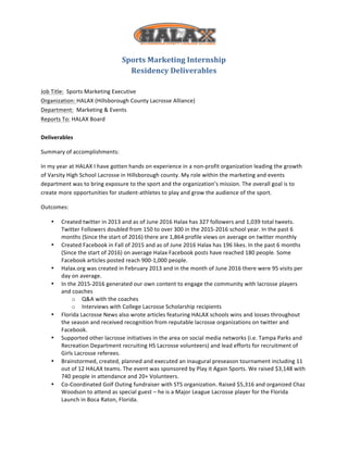  
Sports	
  Marketing	
  Internship	
  
Residency	
  Deliverables	
  
	
  
Job	
  Title:	
  	
  Sports	
  Marketing	
  Executive	
  
Organization:	
  HALAX	
  (Hillsborough	
  County	
  Lacrosse	
  Alliance)	
  
Department:	
  	
  Marketing	
  &	
  Events	
  
Reports	
  To:	
  HALAX	
  Board	
  
	
  
Deliverables	
  
Summary	
  of	
  accomplishments:	
  	
  
In	
  my	
  year	
  at	
  HALAX	
  I	
  have	
  gotten	
  hands	
  on	
  experience	
  in	
  a	
  non-­‐profit	
  organization	
  leading	
  the	
  growth	
  
of	
  Varsity	
  High	
  School	
  Lacrosse	
  in	
  Hillsborough	
  county.	
  My	
  role	
  within	
  the	
  marketing	
  and	
  events	
  
department	
  was	
  to	
  bring	
  exposure	
  to	
  the	
  sport	
  and	
  the	
  organization’s	
  mission.	
  The	
  overall	
  goal	
  is	
  to	
  
create	
  more	
  opportunities	
  for	
  student-­‐athletes	
  to	
  play	
  and	
  grow	
  the	
  audience	
  of	
  the	
  sport.	
  	
  
Outcomes:	
  
• Created	
  twitter	
  in	
  2013	
  and	
  as	
  of	
  June	
  2016	
  Halax	
  has	
  327	
  followers	
  and	
  1,039	
  total	
  tweets.	
  
Twitter	
  Followers	
  doubled	
  from	
  150	
  to	
  over	
  300	
  in	
  the	
  2015-­‐2016	
  school	
  year.	
  In	
  the	
  past	
  6	
  
months	
  (Since	
  the	
  start	
  of	
  2016)	
  there	
  are	
  1,864	
  profile	
  views	
  on	
  average	
  on	
  twitter	
  monthly	
  
• Created	
  Facebook	
  in	
  Fall	
  of	
  2015	
  and	
  as	
  of	
  June	
  2016	
  Halax	
  has	
  196	
  likes.	
  In	
  the	
  past	
  6	
  months	
  
(Since	
  the	
  start	
  of	
  2016)	
  on	
  average	
  Halax	
  Facebook	
  posts	
  have	
  reached	
  180	
  people.	
  Some	
  
Facebook	
  articles	
  posted	
  reach	
  900-­‐1,000	
  people.	
  
• Halax.org	
  was	
  created	
  in	
  February	
  2013	
  and	
  in	
  the	
  month	
  of	
  June	
  2016	
  there	
  were	
  95	
  visits	
  per	
  
day	
  on	
  average.	
  
• In	
  the	
  2015-­‐2016	
  generated	
  our	
  own	
  content	
  to	
  engage	
  the	
  community	
  with	
  lacrosse	
  players	
  
and	
  coaches	
  
o Q&A	
  with	
  the	
  coaches	
  
o Interviews	
  with	
  College	
  Lacrosse	
  Scholarship	
  recipients	
  	
  	
  	
  	
  
• Florida	
  Lacrosse	
  News	
  also	
  wrote	
  articles	
  featuring	
  HALAX	
  schools	
  wins	
  and	
  losses	
  throughout	
  
the	
  season	
  and	
  received	
  recognition	
  from	
  reputable	
  lacrosse	
  organizations	
  on	
  twitter	
  and	
  
Facebook.	
  
• Supported	
  other	
  lacrosse	
  initiatives	
  in	
  the	
  area	
  on	
  social	
  media	
  networks	
  (i.e.	
  Tampa	
  Parks	
  and	
  
Recreation	
  Department	
  recruiting	
  HS	
  Lacrosse	
  volunteers)	
  and	
  lead	
  efforts	
  for	
  recruitment	
  of	
  
Girls	
  Lacrosse	
  referees.	
  	
  
• Brainstormed,	
  created,	
  planned	
  and	
  executed	
  an	
  inaugural	
  preseason	
  tournament	
  including	
  11	
  
out	
  of	
  12	
  HALAX	
  teams.	
  The	
  event	
  was	
  sponsored	
  by	
  Play	
  it	
  Again	
  Sports.	
  We	
  raised	
  $3,148	
  with	
  
740	
  people	
  in	
  attendance	
  and	
  20+	
  Volunteers.	
  	
  
• Co-­‐Coordinated	
  Golf	
  Outing	
  fundraiser	
  with	
  STS	
  organization.	
  Raised	
  $5,316	
  and	
  organized	
  Chaz	
  
Woodson	
  to	
  attend	
  as	
  special	
  guest	
  –	
  he	
  is	
  a	
  Major	
  League	
  Lacrosse	
  player	
  for	
  the	
  Florida	
  
Launch	
  in	
  Boca	
  Raton,	
  Florida.	
  
 