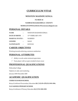 CURRICULUM VITAE
WINSTON MASINDE SONGA
P.O BOX 54
NAMBACHA-KAKAMEGA COUNTY
MOBILE:0723999518,EMAIL:Winstonmsnd@gmail.com
PERSONAL DETAILS
NAME : WINSTON MASINDE SONGA
DATE OF BIRTH : 15TH FEBRUARY 1978
MARITAL STATUS : MARRIED
GENDER : MALE
NATIONALITY : KENYAN
CAREER OBJECTIVES
Working towards achieving customers satisfaction
PERSONAL ATTRIBUTES
 Ability to work under minimal supervision.
 Team player with an open minded to learn more
PROFFESIONAL QUALIFICATIONS
Fellowship College
Diploma in sales and marketing
January 2000-December 2001
ACADEMIC QUALIFICATION
CHEBUYUSI HIGH SCHOOL
Kenya Certificate Of secondary Education (K.C.S.E) D+ (PLUS) 1993-1996.
NAVAKHOLO PRIMARYSCHOOL
Kenya Certificate of Primary Education (K.C.P.E) 1985-1992
 