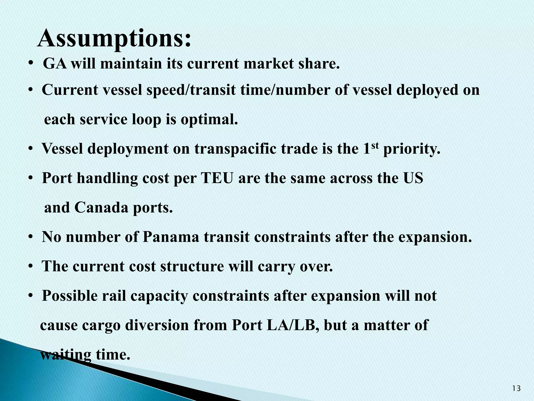 13
• GA will maintain its current market share.
• Current vessel speed/transit time/number of vessel deployed on
each service loop is optimal.
• Vessel deployment on transpacific trade is the 1st priority.
• Port handling cost per TEU are the same across the US
and Canada ports.
• No number of Panama transit constraints after the expansion.
• The current cost structure will carry over.
• Possible rail capacity constraints after expansion will not
cause cargo diversion from Port LA/LB, but a matter of
waiting time.
Assumptions:
 