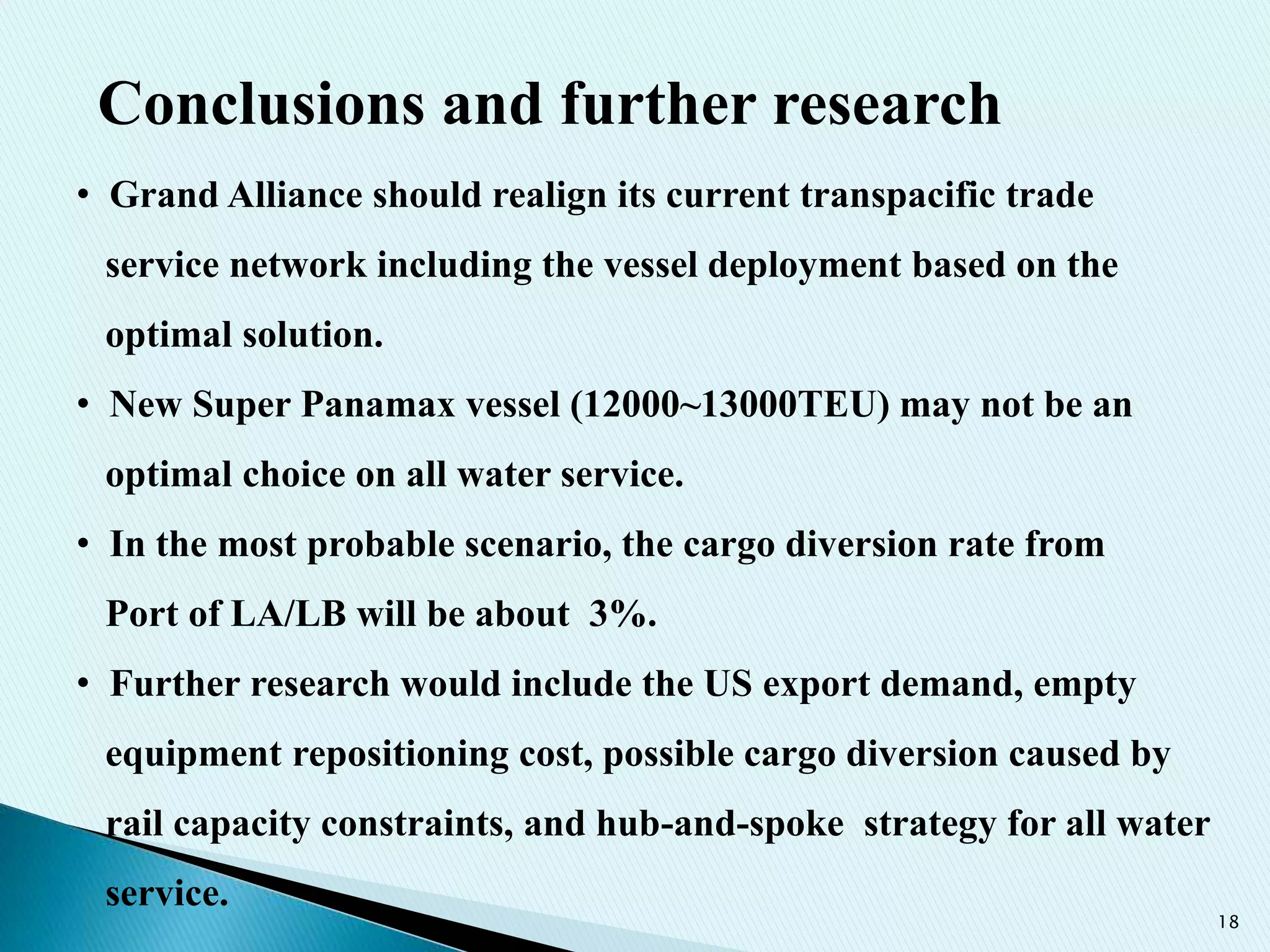 18
• Grand Alliance should realign its current transpacific trade
service network including the vessel deployment based on the
optimal solution.
• New Super Panamax vessel (12000~13000TEU) may not be an
optimal choice on all water service.
• In the most probable scenario, the cargo diversion rate from
Port of LA/LB will be about 3%.
• Further research would include the US export demand, empty
equipment repositioning cost, possible cargo diversion caused by
rail capacity constraints, and hub-and-spoke strategy for all water
service.
Conclusions and further research
 