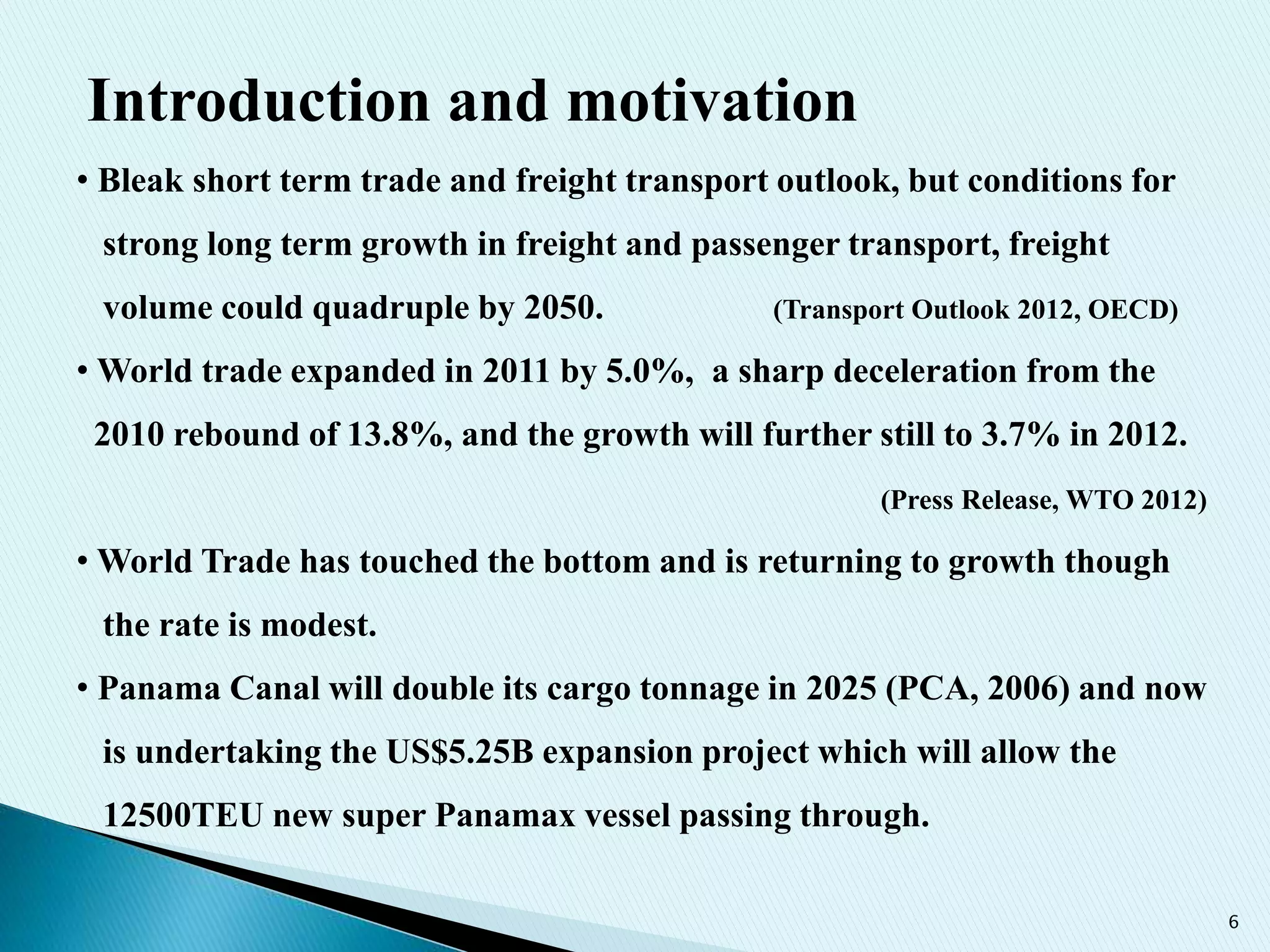 6
• Bleak short term trade and freight transport outlook, but conditions for
strong long term growth in freight and passenger transport, freight
volume could quadruple by 2050. (Transport Outlook 2012, OECD)
• World trade expanded in 2011 by 5.0%, a sharp deceleration from the
2010 rebound of 13.8%, and the growth will further still to 3.7% in 2012.
(Press Release, WTO 2012)
• World Trade has touched the bottom and is returning to growth though
the rate is modest.
• Panama Canal will double its cargo tonnage in 2025 (PCA, 2006) and now
is undertaking the US$5.25B expansion project which will allow the
12500TEU new super Panamax vessel passing through.
Introduction and motivation
 