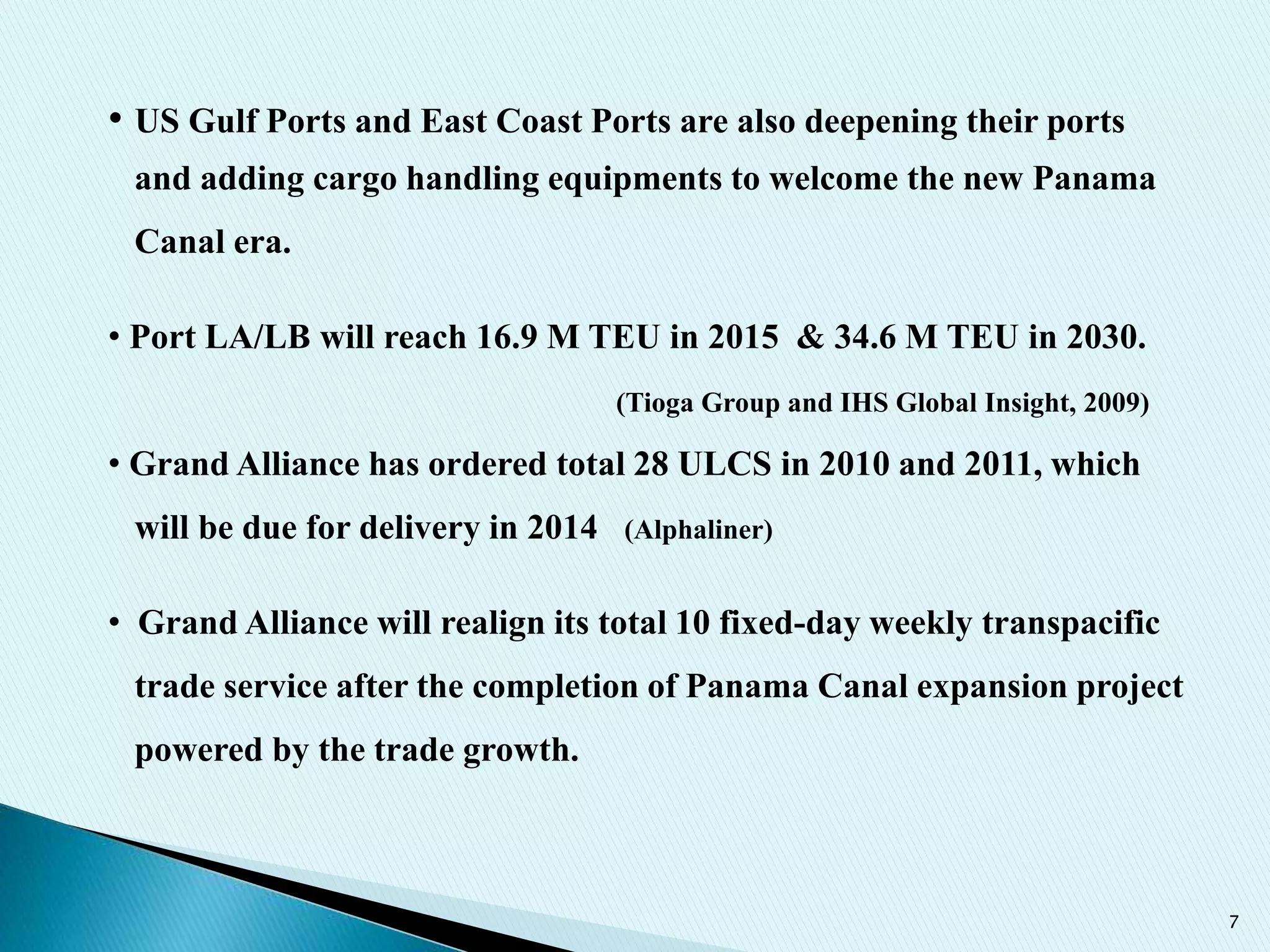 7
• US Gulf Ports and East Coast Ports are also deepening their ports
and adding cargo handling equipments to welcome the new Panama
Canal era.
• Port LA/LB will reach 16.9 M TEU in 2015 & 34.6 M TEU in 2030.
(Tioga Group and IHS Global Insight, 2009)
• Grand Alliance has ordered total 28 ULCS in 2010 and 2011, which
will be due for delivery in 2014 (Alphaliner)
• Grand Alliance will realign its total 10 fixed-day weekly transpacific
trade service after the completion of Panama Canal expansion project
powered by the trade growth.
 