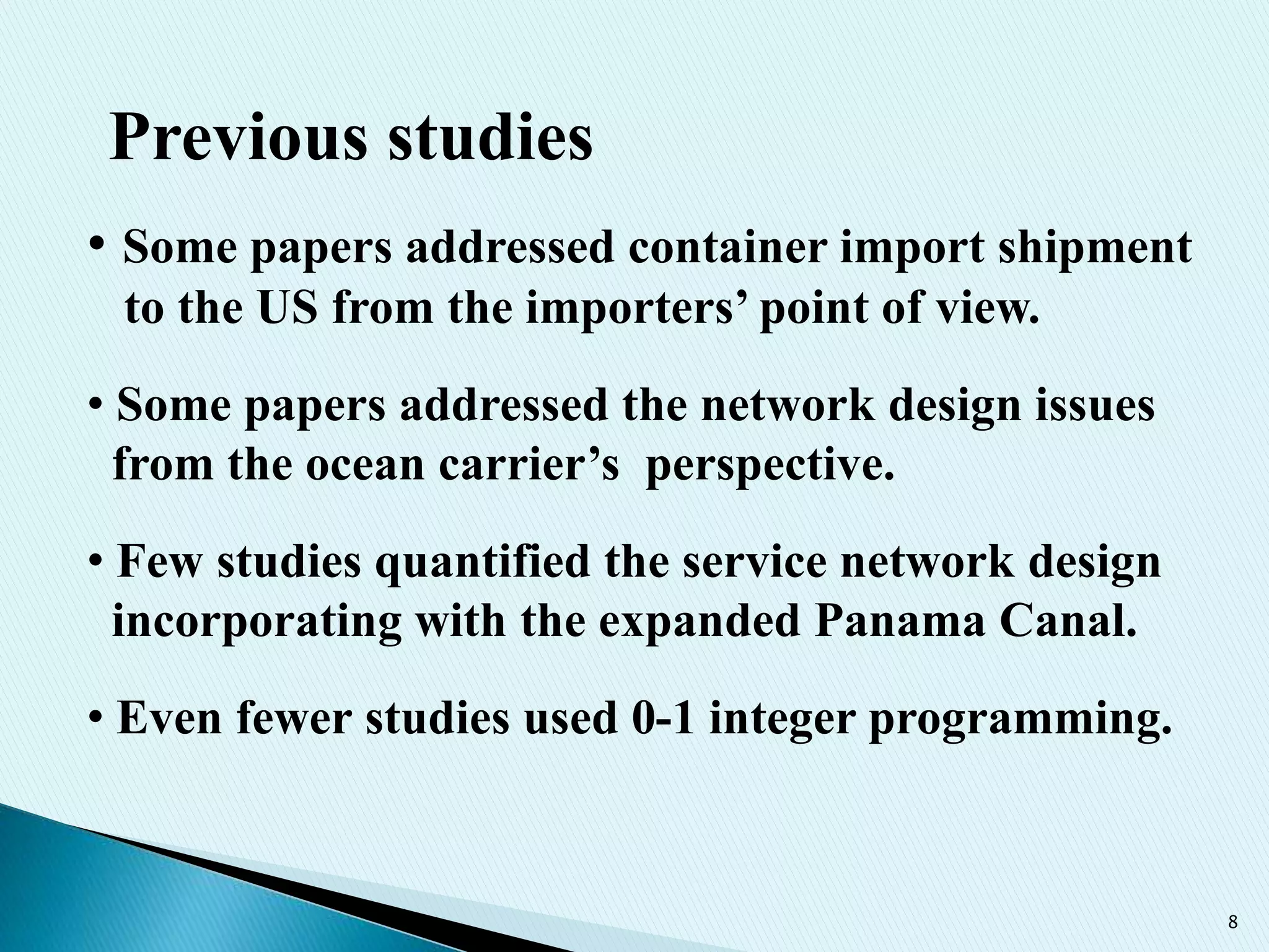 8
Previous studies
• Some papers addressed container import shipment
to the US from the importers’ point of view.
• Some papers addressed the network design issues
from the ocean carrier’s perspective.
• Few studies quantified the service network design
incorporating with the expanded Panama Canal.
• Even fewer studies used 0-1 integer programming.
 