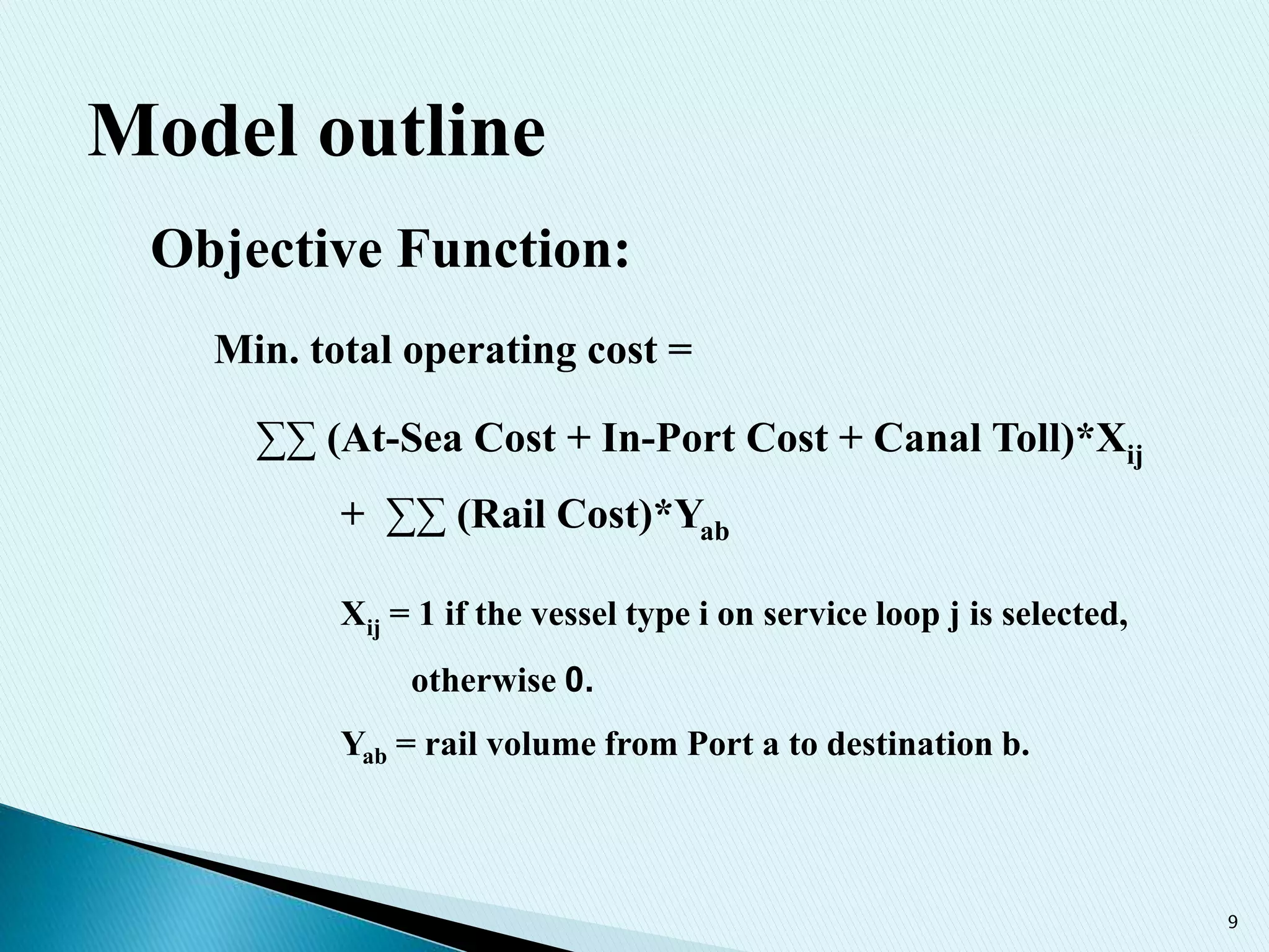 9
Model outline
Objective Function:
Min. total operating cost =
∑∑ (At-Sea Cost + In-Port Cost + Canal Toll)*Xij
+ ∑∑ (Rail Cost)*Yab
Xij = 1 if the vessel type i on service loop j is selected,
otherwise 0.
Yab = rail volume from Port a to destination b.
 
