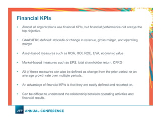 Financial KPIs
•  Almost all organizations use financial KPIs, but financial performance not always the
top objective.
•  GAAP/IFRS defined: absolute or change in revenue, gross margin, and operating
margin
•  Asset-based measures such as ROA, ROI, ROE, EVA, economic value
•  Market-based measures such as EPS, total shareholder return, CFRO
•  All of these measures can also be defined as change from the prior period, or an
average growth rate over multiple periods.
•  An advantage of financial KPIs is that they are easily defined and reported on.
•  Can be difficult to understand the relationship between operating activities and
financial results.
 