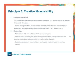 Principle 3: Creative Measurability
•  Employee satisfaction
- It is possible to start surveying employees to collect this KPI, but this may not be feasible
for a variety of reasons.
- Senior management can develop a list of criteria by which they can assess employee
satisfaction, and as a group discuss and determine this KPI on a scale of 1 to 5.
•  Market share
- Market share data may not be available for your company.
- One solution is to identify a number of competitors that are publicly traded and use this
group as a surrogate measurement of the market size and growth.
- Subjective assessment of market share or change in market share is the best one
can do.
 
