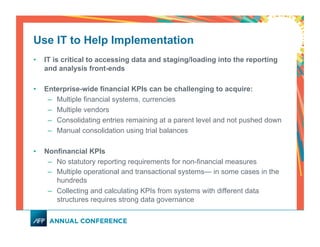 Use IT to Help Implementation
•  IT is critical to accessing data and staging/loading into the reporting
and analysis front-ends
•  Enterprise-wide financial KPIs can be challenging to acquire:
–  Multiple financial systems, currencies
–  Multiple vendors
–  Consolidating entries remaining at a parent level and not pushed down
–  Manual consolidation using trial balances
•  Nonfinancial KPIs
–  No statutory reporting requirements for non-financial measures
–  Multiple operational and transactional systems— in some cases in the
hundreds
–  Collecting and calculating KPIs from systems with different data
structures requires strong data governance
 