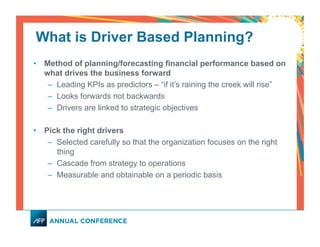 What is Driver Based Planning?
•  Method of planning/forecasting financial performance based on
what drives the business forward
–  Leading KPIs as predictors – “if it’s raining the creek will rise”
–  Looks forwards not backwards
–  Drivers are linked to strategic objectives
•  Pick the right drivers
–  Selected carefully so that the organization focuses on the right
thing
–  Cascade from strategy to operations
–  Measurable and obtainable on a periodic basis
 