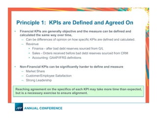 •  Financial KPIs are generally objective and the measure can be defined and
calculated the same way over time,
–  Can be differences of opinion on how specific KPIs are defined and calculated.
–  Revenue
•  Finance - after bad debt reserves sourced from G/L
•  Sales - Orders received before bad debt reserves sourced from CRM
•  Accounting: GAAP/IFRS definitions
•  Non-Financial KPIs can be significantly harder to define and measure
–  Market Share
–  Customer/Employee Satisfaction
–  Strong Leadership
Reaching agreement on the specifics of each KPI may take more time than expected,
but is a necessary exercise to ensure alignment.
Principle 1: KPIs are Defined and Agreed On
 