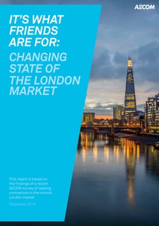 IT’S WHAT 
FRIENDS 
CHANGING 
ARE FOR: 
STATE OF 
THE LONDON 
MARKET 
This report is based on 
the findings of a recent 
AECOM survey of leading 
contractors in the central 
London market 
December 2014 
 