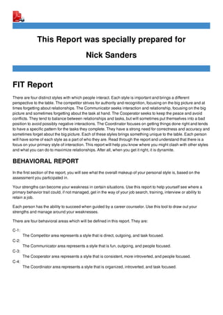 This Report was specially prepared for
Nick Sanders
FIT Report
There are four distinct styles with which people interact. Each style is important and brings a different
perspective to the table. The competitor strives for authority and recognition, focusing on the big picture and at
times forgetting about relationships. The Communicator seeks interaction and relationship, focusing on the big
picture and sometimes forgetting about the task at hand. The Cooperator seeks to keep the peace and avoid
conflicts. They tend to balance between relationships and tasks, but will sometimes put themselves into a bad
position to avoid possibly negative interactions. The Coordinator focuses on getting things done right and tends
to have a specific pattern for the tasks they complete. They have a strong need for correctness and accuracy and
sometimes forget about the big picture. Each of these styles brings something unique to the table. Each person
will have some of each style as a part of who they are. Read through the report and understand that there is a
focus on your primary style of interaction. This report will help you know where you might clash with other styles
and what you can do to maximize relationships. After all, when you get it right, it is dynamite.
BEHAVIORAL REPORT
In the first section of the report, you will see what the overall makeup of your personal style is, based on the
assessment you participated in.
Your strengths can become your weakness in certain situations. Use this report to help yourself see where a
primary behavior trait could, if not managed, get in the way of your job search, training, interview or ability to
retain a job.
Each person has the ability to succeed when guided by a career counselor. Use this tool to draw out your
strengths and manage around your weaknesses.
There are four behavioral areas which will be defined in this report. They are:
C-1:
The Competitor area represents a style that is direct, outgoing, and task focused.
C-2:
The Communicator area represents a style that is fun, outgoing, and people focused.
C-3:
The Cooperator area represents a style that is consistent, more introverted, and people focused.
C-4:
The Coordinator area represents a style that is organized, introverted, and task focused.
 