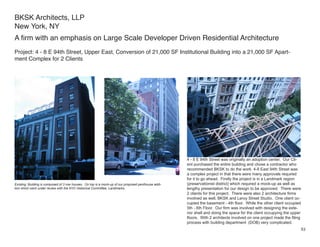 BKSK Architects, LLP
New York, NY
A firm with an emphasis on Large Scale Developer Driven Residential Architecture
Project: 4 - 8 E 94th Street, Upper East, Conversion of 21,000 SF Institutional Building into a 21,000 SF Apart-
ment Complex for 2 Clients




                                                                                                      4 - 8 E 94th Street was originally an adoption center. Our Cli-
                                                                                                      ent purchased the entire building and chose a contractor who
                                                                                                      recommended BKSK to do the work. 4-8 East 94th Street was
                                                                                                      a complex project in that there were many approvals required
                                                                                                      for it to go ahead. Firstly the project is in a Landmark region
Existing: Building is composed of 3 row houses. On top is a mock-up of our proposed penthouse addi-   (preservationist district) which required a mock-up as well as
tion which went under review with the NYC Historical Committee, Landmarks.                            lengthy presentation for our design to be approved. There were
                                                                                                      2 clients for this project. There were also 2 architecture firms
                                                                                                      involved as well, BKSK and Leroy Street Studio. One client oc-
                                                                                                      cupied the basement - 4th floor. While the other client occupied
                                                                                                      5th - 6th Floor. Our firm was involved with designing the exte-
                                                                                                      rior shell and doing the space for the client occupying the upper
                                                                                                      floors. With 2 architects involved on one project made the filing
                                                                                                      process with building department (DOB) very complicated.
                                                                                                                                                                      53
 