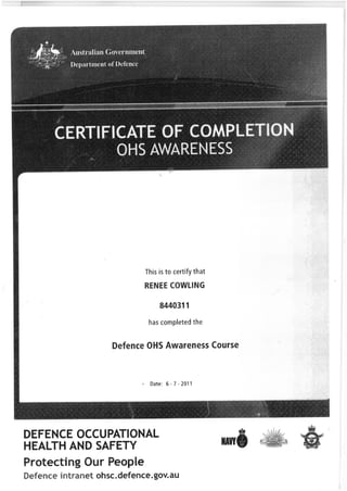 OHS AWARENESS
This is to certify that
RENEE COWLING
8440311
has completed the
Defence OHS Awareness Course
Date: 6-7-2011
DEFENCE OCCUPATIONAL
HEALTH AND SAFETY
Protecting Our People
intranet ohsc. defence. gov. au
NAWI
 
