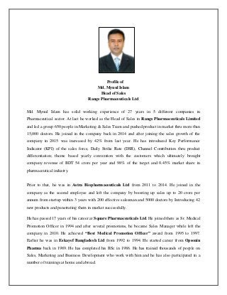 Profile of
Md. Mynul Islam
Head of Sales
Rangs Pharmaceuticals Ltd
Md. Mynul Islam has solid working experience of 27 years in 5 different companies in
Pharmaceutical sector. At last he worked as the Head of Sales in Rangs Pharmaceuticals Limited
and led a group 650 people in Marketing & Sales Team and pushed product in market thru more than
15,000 doctors. He joined in the company back in 2014 and after joining the sales growth of the
company in 2015 was increased by 42% from last year. He has introduced Key Performance
Indicator (KPI) of the sales force, Daily Strike Rate (DSR), Channel Contribution thru product
differentiation; theme based yearly convention with the customers which ultimately brought
company revenue of BDT 54 crore per year and 98% of the target and 0.45% market share in
pharmaceutical industry.
Prior to that, he was in Astra Biopharmaceuticals Ltd from 2011 to 2014. He joined in the
company as the second employee and left the company by boosting up sales up to 20 crore per
annum from startup within 3 years with 200 effective salesman and 5000 doctors by Introducing 42
new products and penetrating them in market successfully.
He has passed 17 years of his career at Square Pharmaceuticals Ltd. He joined there as Sr. Medical
Promotion Officer in 1994 and after several promotions, he became Sales Manager while left the
company in 2010. He achieved “Best Medical Promotion Officer” award from 1995 to 1997.
Earlier he was in Eskayef Bangladesh Ltd from 1992 to 1994. He started career from Opsonin
Pharma back in 1989. He has completed his BSc in 1986. He has trained thousands of people on
Sales, Marketing and Business Development who work with him and he has also participated in a
number of trainings at home and abroad.
 