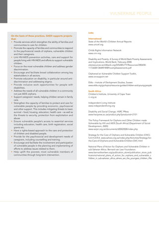 Links
International
State of the World's Children Annual Reports
www.unicef.org
Childs Rights Information Network
www.crin.org
Disability and Poverty. A Survey of World Bank Poverty Assessments
and Implications, World Bank. February 2008.
siteresources.worldbank.org/DISABILITY/Resources/280658-
1172608138489/WBPovertyAssessments.pdf
Orphaned an Vulnerable Children Support Toolkit,
www.ovcsupport.net
Eldis – Insitute of Devlopment Studies, Sussex
www.eldis.org/go/topics/resource-guides/children-and-young-people
South Africa
Children’s Institute, University of Cape Town
ci.org.za
Independent Living Institute
www.independentliving.org
Disability and Social Change, HSRC PRess
www.hsrcpress.ac.za/product.php?productid=2151
The Policy Framework for Orphans and Other Children made
Vulnerable by HIV and AIDS (South Africa) (Department of Social
Development, 2005)
www.sarpn.org.za/documents/d0002008/index.php
Strategy for the Care of Orphans and Vulnerable Children (OVC).
S.A.H.A.R.A. www.sahara.org.za/index.php/Activities/Strategy-for-
the-Care-of-Orphans-and-Vulnerable-Children-OVC.html
National Plans of Action for Orphans and Vulnerable Children in
sub-Saharan Africa. Bernard van Leer Foundation.
www.bernardvanleer.org/publication_store/publication_store_pub
lications/national_plans_of_action_for_orphans_and_vulnerable_c
hildren_in_sub-saharan_africa_where_are_the_youngest_children_/file
On the basis of these practices, SASIX supports projects
that:
• Provide services which strengthen the ability of families and
communities to care for children.
• Promote the capacity of families and communities to respond
to the psychosocial needs of orphans, vulnerable children
and their caregivers.
• Link HIV/AIDS prevention activities, care and support for
people living with HIV/AIDS and efforts to support vulnerable
children.
• Focus on the most vulnerable children and address gender
discrimination.
• Encourage and facilitate broad collaboration among key
stakeholders in all sectors.
• Promote education on disability, in particular around anti-
discrimination and addressing stigma.
• Provide inclusive work opportunities for people with
disabilities.
• Address the needs of all vulnerable children in a community
not just AIDS orphans.
• Support caregivers’ needs, helping children remain in family
care.
• Strengthen the capacity of families to protect and care for
vulnerable people by providing economic, psychosocial
and other support. This includes mitigating threats to basic
survival – food, housing, education, health care – as well as
the threats to security, protection from exploitation and
abuse.
• Ensure vulnerable people’s access to essential services
including education, health care, birth registration, social
grants etc.
• Have a rights-based approach to the care and protection
of children and disabled people.
• Provide for the psychosocial and development needs of
caregivers, including counselling and training.
• Encourage and facilitate the involvement and participation
of vulnerable people in the planning and implementing of
efforts to address issues related to them.
• Help uplift the poorest, most vulnerable members of
communities through long-term intervention.
VULNERABLE PEOPLE
 