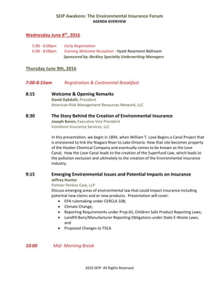 SEIP Awakens: The Environmental Insurance Forum 
AGENDA OVERVIEW 
2016 SEIP‐ All Rights Reserved 
 
Wednesday June 8th
, 2016 
 
  5:00 ‐ 6:00pm  Early Registration 
  6:00 ‐ 8:00pm  Evening Welcome Reception ‐ Hyatt Rosemont Ballroom  
                                       Sponsored by: Berkley Specialty Underwriting Managers 
 
Thursday June 9th, 2016 
 
7:00‐8:15am  Registration & Continental Breakfast 
 
8:15  Welcome & Opening Remarks 
    David Dybdahl, President 
    American Risk Management Resources Network, LLC 
 
8:30  The Story Behind the Creation of Environmental Insurance 
    Joseph Boren, Executive Vice President 
    Ironshore Insurance Services, LLC 
 
In this presentation, we begin in 1894, when William T. Love Begins a Canal Project that 
is envisioned to link the Niagara River to Lake Ontario. How that site becomes property 
of the Hooker Chemical Company and eventually comes to be known as the Love 
Canal;  How the Love Canal leads to the creation of the Superfund Law, which leads to 
the pollution exclusion and ultimately to the creation of the Environmental Insurance 
Industry. 
 
9:15  Emerging Environmental Issues and Potential Impacts on Insurance 
    Jeffrey Hunter 
Partner Perkins Coie, LLP     
Discuss emerging areas of environmental law that could impact insurance including 
potential new claims and or new products.  Presentation will cover: 
 EPA rulemaking under CERCLA 108; 
 Climate Change; 
 Reporting Requirements under Prop 65, Children Safe Product Reporting Laws; 
 Landfill Bans/Manufacturer Reporting Obligations under State E‐Waste Laws; 
and 
 Proposed Changes to TSCA 
 
 
10:00              Mid‐ Morning Break  
 
 